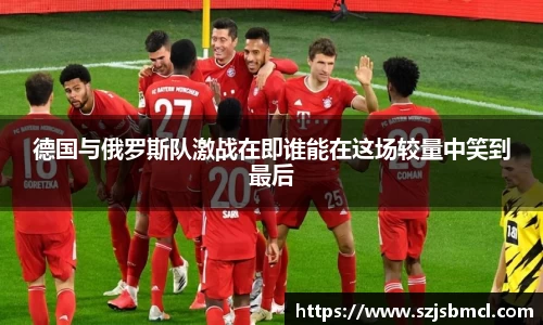 德国与俄罗斯队激战在即谁能在这场较量中笑到最后